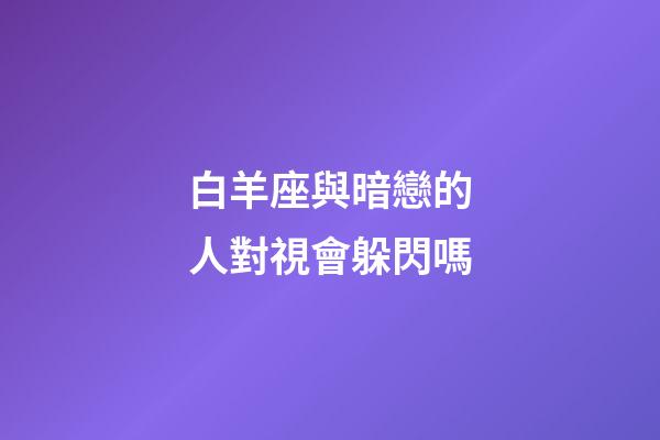 白羊座與暗戀的人對視會躲閃嗎-第1張-星座運勢-玄機派