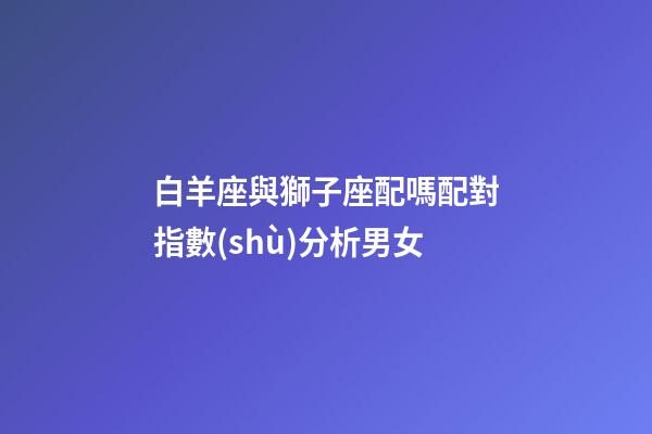 白羊座與獅子座配嗎配對指數(shù)分析男女-第1張-星座運(yùn)勢-玄機(jī)派