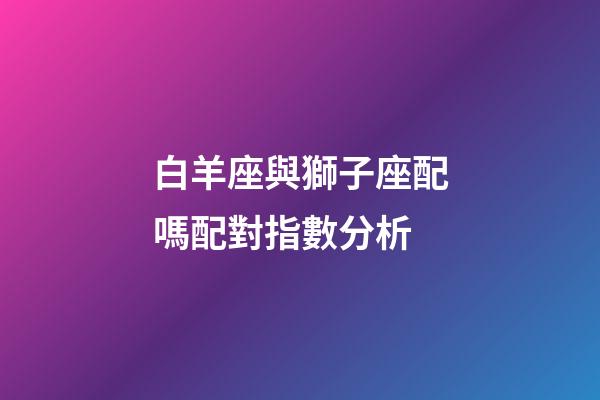 白羊座與獅子座配嗎配對指數分析-第1張-星座運勢-玄機派