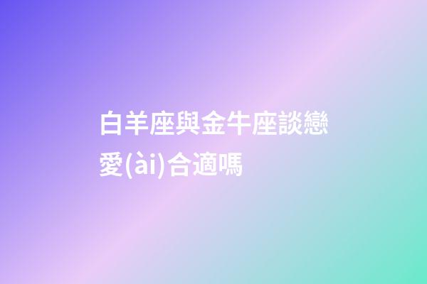 白羊座與金牛座談戀愛(ài)合適嗎-第1張-星座運(yùn)勢(shì)-玄機(jī)派