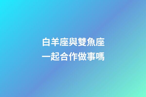 白羊座與雙魚座一起合作做事嗎-第1張-星座運(yùn)勢(shì)-玄機(jī)派