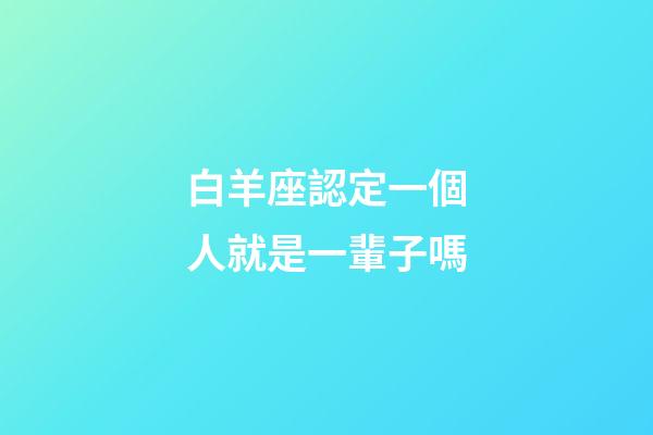 白羊座認定一個人就是一輩子嗎-第1張-星座運勢-玄機派