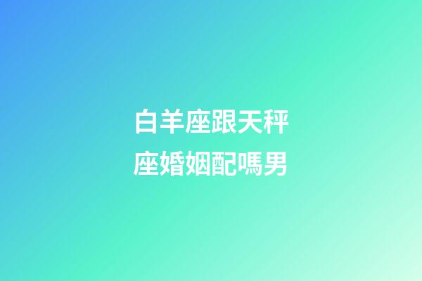 白羊座跟天秤座婚姻配嗎男-第1張-星座運勢-玄機派