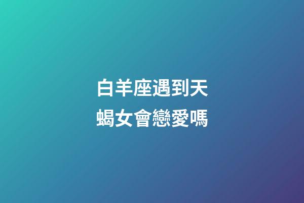 白羊座遇到天蝎女會戀愛嗎-第1張-星座運勢-玄機派