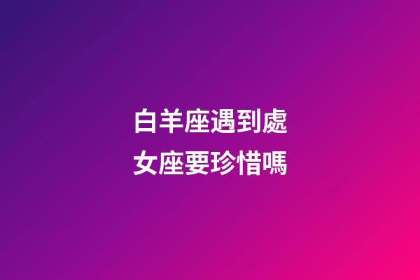 白羊座遇到處女座要珍惜嗎-第1張-星座運勢-玄機派