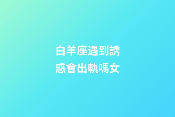 白羊座遇到誘惑會出軌嗎女-第1張-星座運勢-玄機派