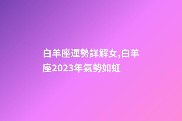白羊座運勢詳解女,白羊座2023年氣勢如虹-第1張-觀點-玄機派