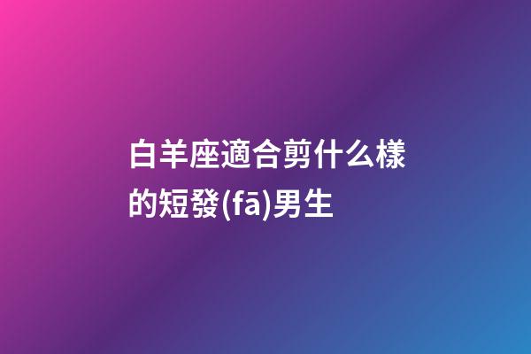 白羊座適合剪什么樣的短發(fā)男生-第1張-星座運(yùn)勢(shì)-玄機(jī)派