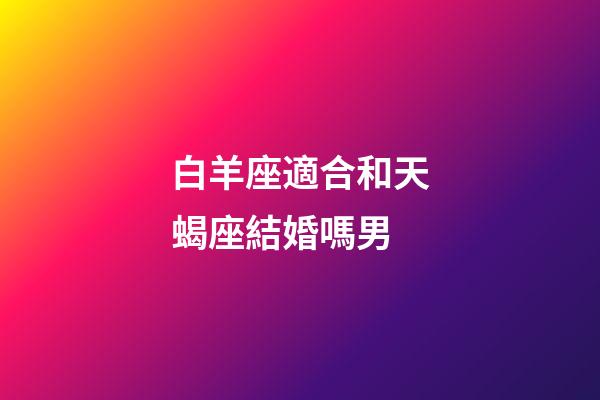 白羊座適合和天蝎座結婚嗎男-第1張-星座運勢-玄機派