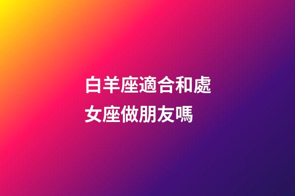 白羊座適合和處女座做朋友嗎-第1張-星座運勢-玄機派