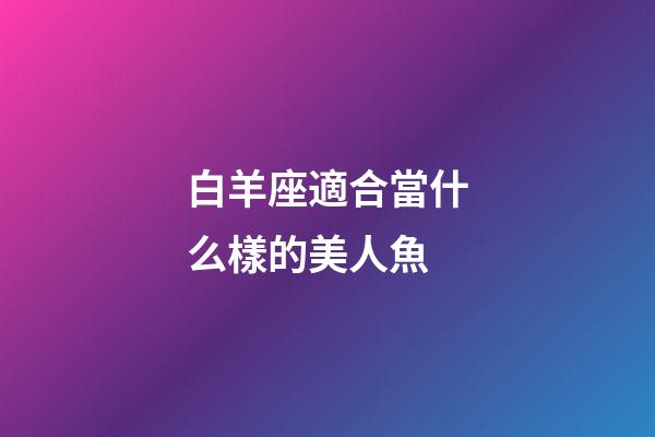 白羊座適合當什么樣的美人魚-第1張-星座運勢-玄機派
