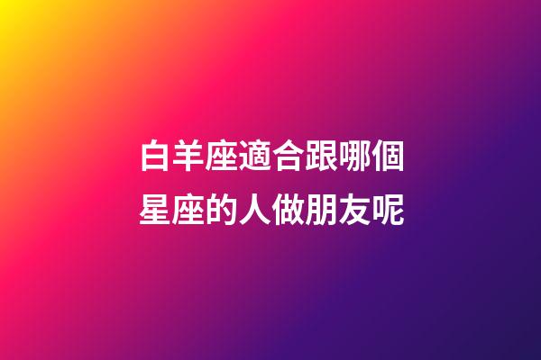 白羊座適合跟哪個星座的人做朋友呢-第1張-星座運勢-玄機派