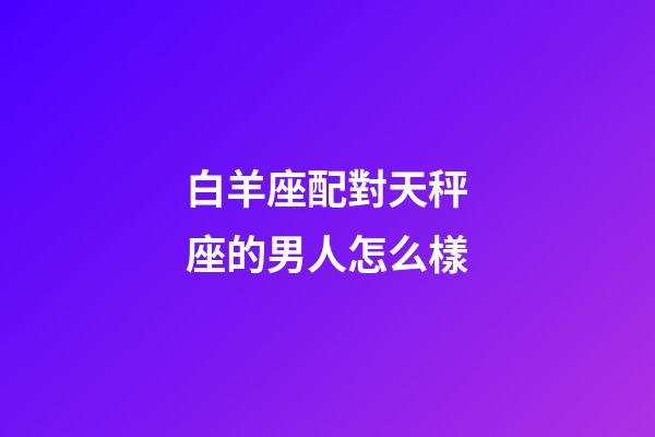 白羊座配對天秤座的男人怎么樣-第1張-星座運勢-玄機派