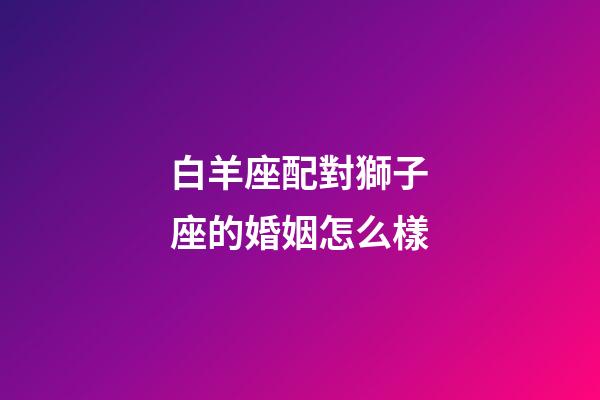 白羊座配對獅子座的婚姻怎么樣-第1張-星座運勢-玄機派