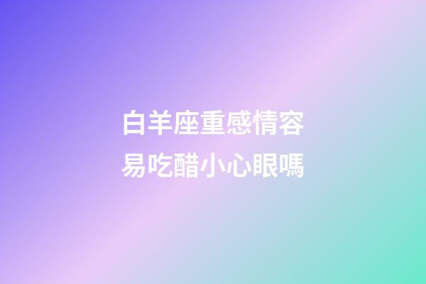 白羊座重感情容易吃醋小心眼嗎-第1張-星座運(yùn)勢-玄機(jī)派
