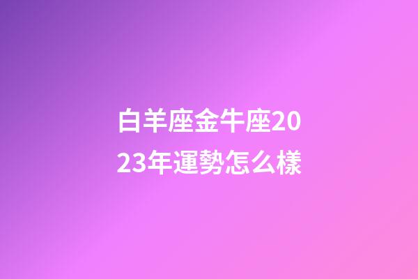 白羊座金牛座2023年運勢怎么樣-第1張-星座運勢-玄機派
