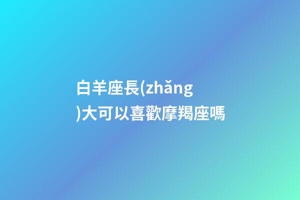 白羊座長(zhǎng)大可以喜歡摩羯座嗎-第1張-星座運(yùn)勢(shì)-玄機(jī)派