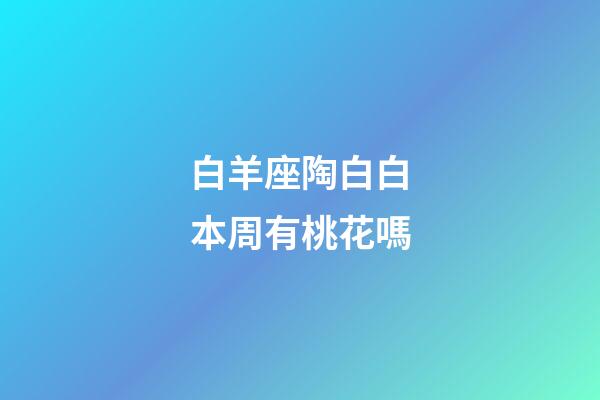 白羊座陶白白本周有桃花嗎-第1張-星座運勢-玄機派