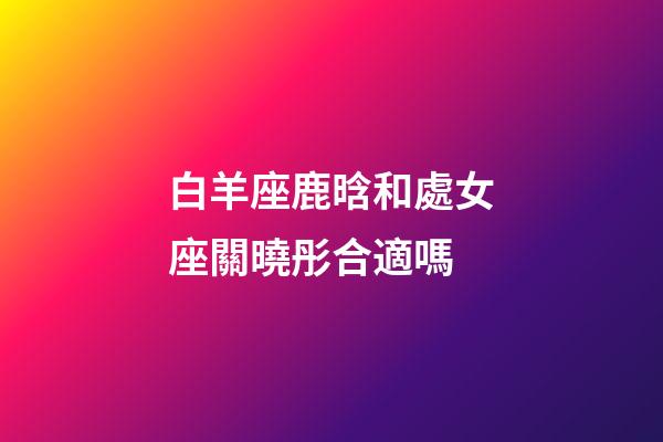白羊座鹿晗和處女座關曉彤合適嗎-第1張-星座運勢-玄機派