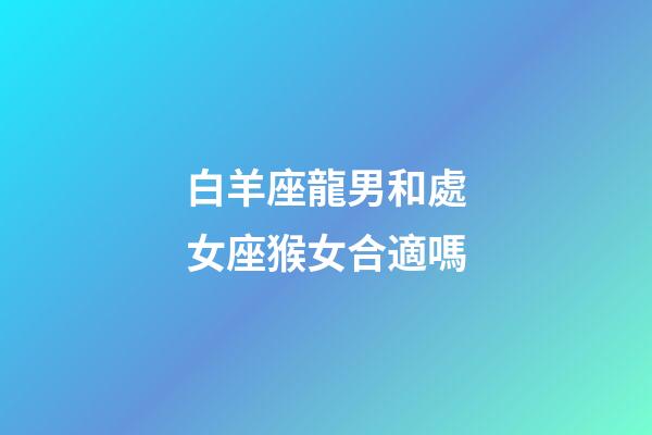 白羊座龍男和處女座猴女合適嗎-第1張-星座運勢-玄機派