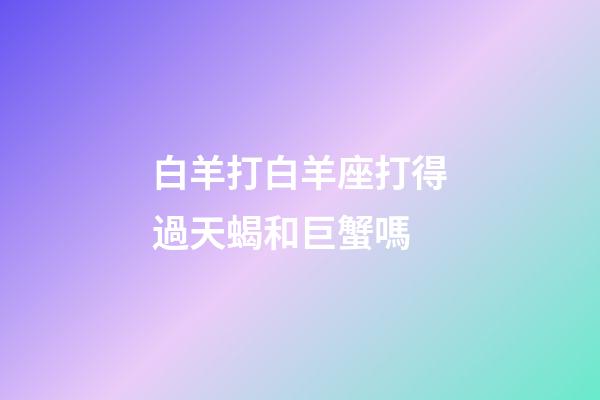 白羊打白羊座打得過天蝎和巨蟹嗎-第1張-星座運勢-玄機派