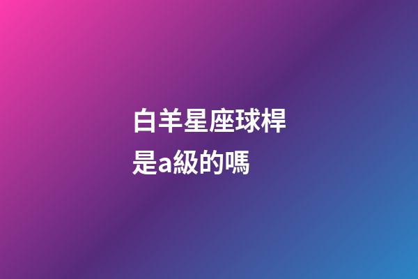 白羊星座球桿是a級的嗎-第1張-星座運勢-玄機派