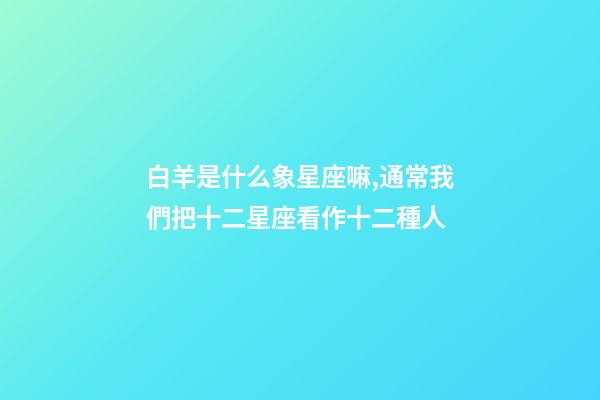 白羊是什么象星座嘛,通常我們把十二星座看作十二種人-第1張-觀點-玄機派