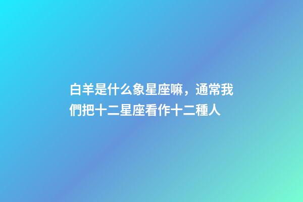 白羊是什么象星座嘛，通常我們把十二星座看作十二種人-第1張-觀點-玄機派