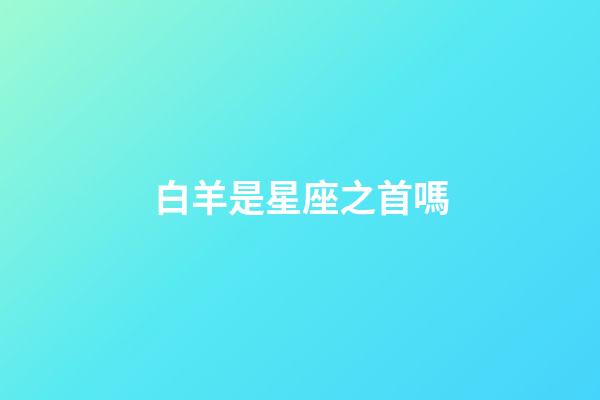 白羊是星座之首嗎-第1張-星座運勢-玄機派