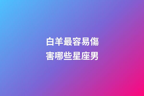 白羊最容易傷害哪些星座男-第1張-星座運勢-玄機派