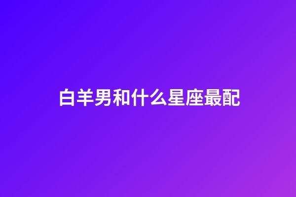 白羊男和什么星座最配（白羊男偏愛的女生類型）-第1張-星座運勢-玄機派