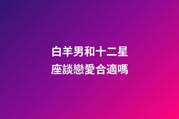 白羊男和十二星座談戀愛合適嗎-第1張-星座運勢-玄機派
