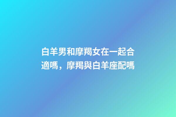 白羊男和摩羯女在一起合適嗎，摩羯與白羊座配嗎-第1張-觀點-玄機派