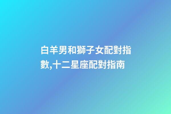 白羊男和獅子女配對指數,十二星座配對指南-第1張-觀點-玄機派