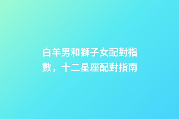 白羊男和獅子女配對指數，十二星座配對指南-第1張-觀點-玄機派