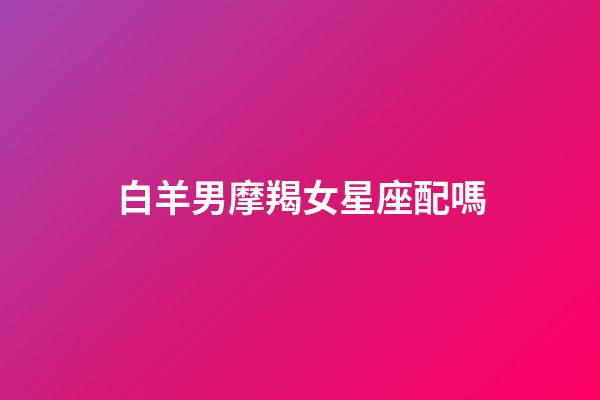 白羊男摩羯女星座配嗎-第1張-星座運(yùn)勢(shì)-玄機(jī)派