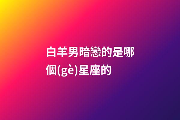 白羊男暗戀的是哪個(gè)星座的-第1張-星座運(yùn)勢(shì)-玄機(jī)派