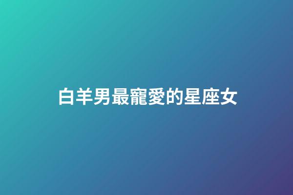 白羊男最寵愛的星座女（千萬不能讓白羊男睡了）