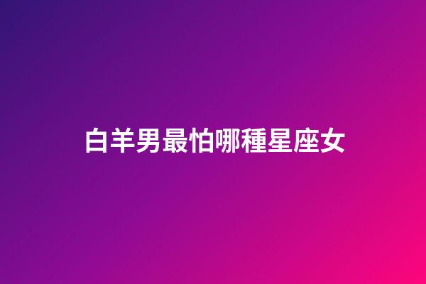 白羊男最怕哪種星座女-第1張-星座運勢-玄機派