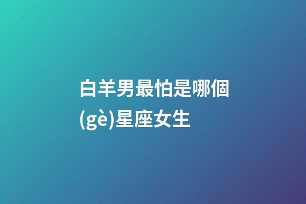 白羊男最怕是哪個(gè)星座女生-第1張-星座運(yùn)勢(shì)-玄機(jī)派