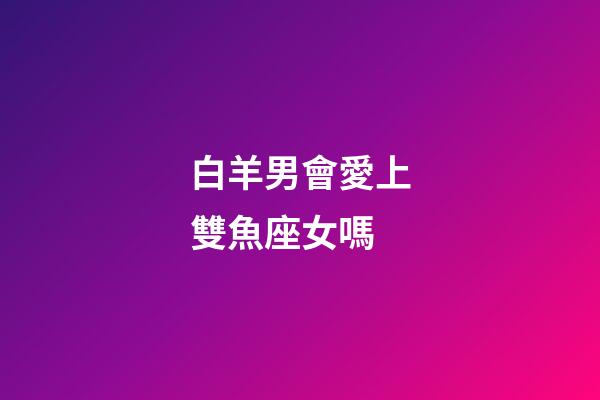 白羊男會愛上雙魚座女嗎-第1張-星座運勢-玄機派