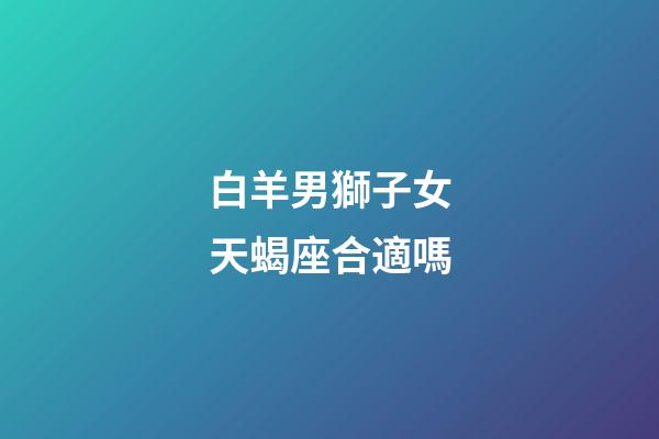 白羊男獅子女天蝎座合適嗎-第1張-星座運(yùn)勢(shì)-玄機(jī)派