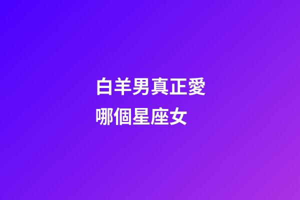 白羊男真正愛哪個星座女-第1張-星座運勢-玄機派