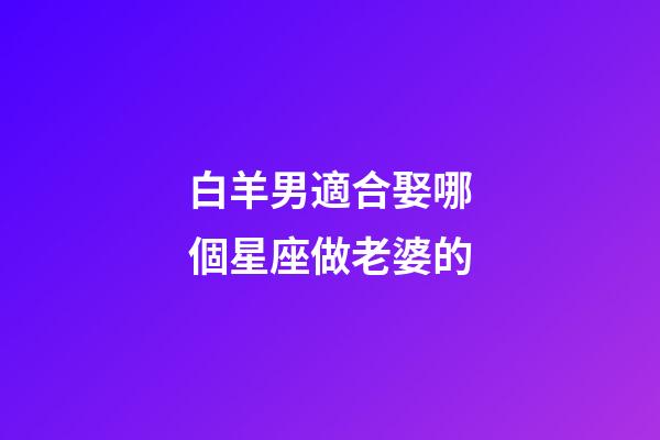 白羊男適合娶哪個星座做老婆的-第1張-星座運勢-玄機派