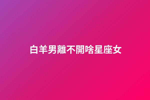 白羊男離不開啥星座女（最懂白羊男的星座女）-第1張-星座運勢-玄機派