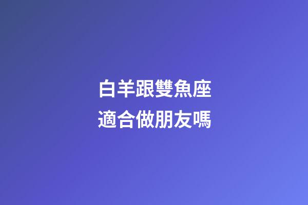 白羊跟雙魚座適合做朋友嗎-第1張-星座運勢-玄機派