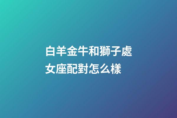 白羊金牛和獅子處女座配對怎么樣-第1張-星座運勢-玄機(jī)派