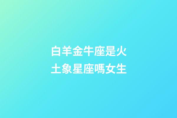 白羊金牛座是火土象星座嗎女生-第1張-星座運(yùn)勢-玄機(jī)派