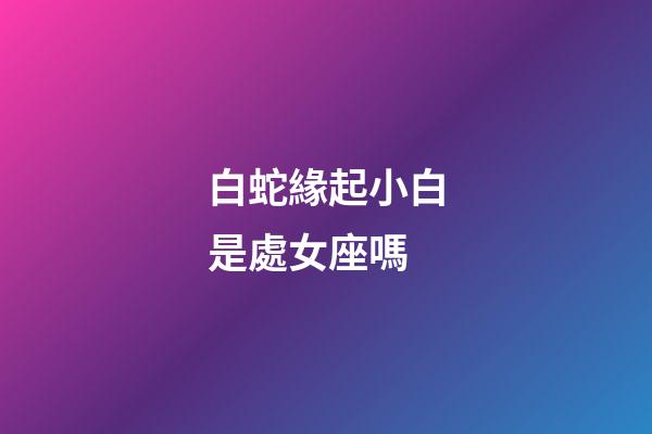 白蛇緣起小白是處女座嗎-第1張-星座運勢-玄機派