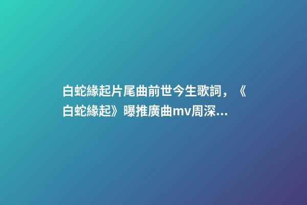 白蛇緣起片尾曲前世今生歌詞，《白蛇緣起》曝推廣曲mv周深獻唱緣起前世深情-第1張-觀點-玄機派